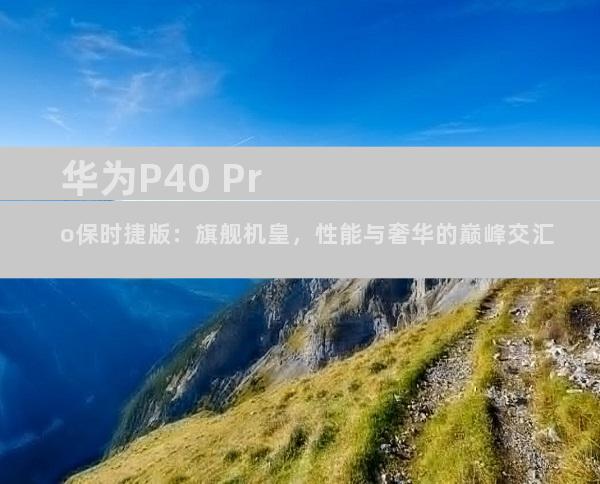 华为P40 Pro保时捷版：旗舰机皇，性能与奢华的巅峰交汇